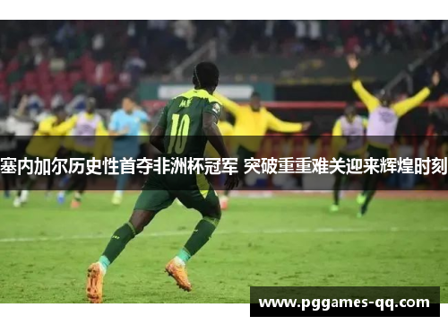 塞内加尔历史性首夺非洲杯冠军 突破重重难关迎来辉煌时刻