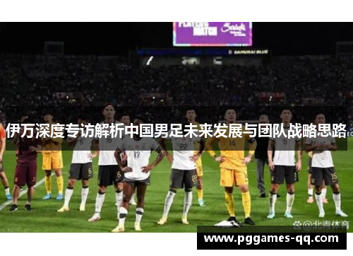 伊万深度专访解析中国男足未来发展与团队战略思路 伊万深度专访解析中国男足未来发展与团队战略思路