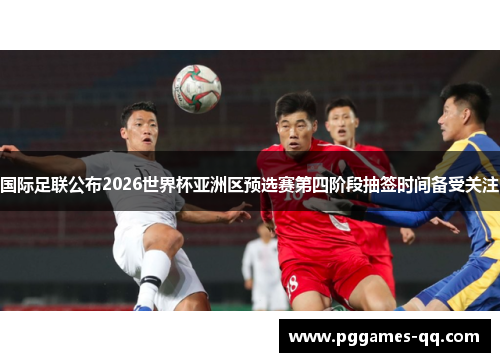 国际足联公布2026世界杯亚洲区预选赛第四阶段抽签时间备受关注