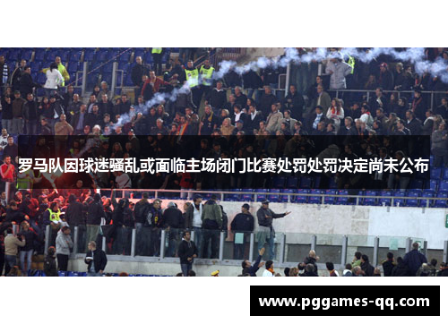 罗马队因球迷骚乱或面临主场闭门比赛处罚处罚决定尚未公布 罗马队因球迷骚乱或面临主场闭门比赛处罚处罚决定尚未公布