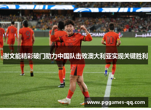 谢文能精彩破门助力中国队击败澳大利亚实现关键胜利 谢文能精彩破门助力中国队击败澳大利亚实现关键胜利