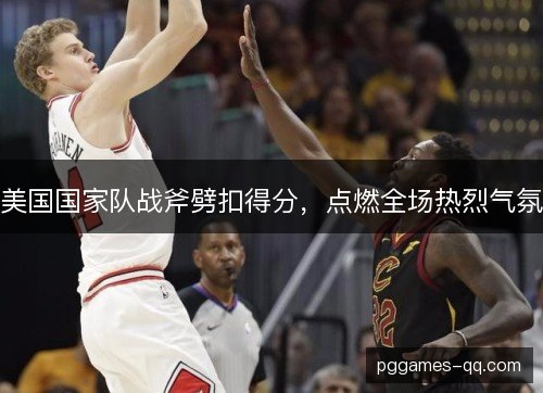 美国国家队战斧劈扣得分，点燃全场热烈气氛